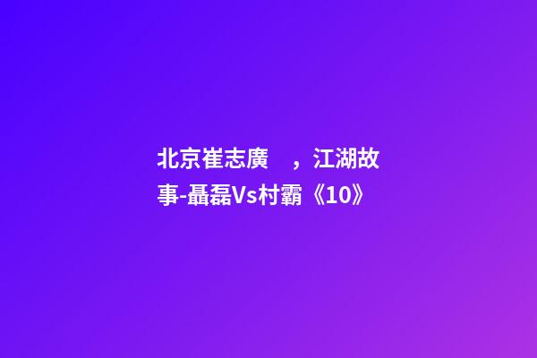 北京崔志廣，江湖故事-聶磊Vs村霸《10》